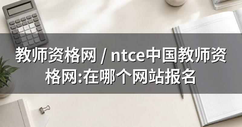 教师资格网 / ntce中国教师资格网:在哪个网站报名