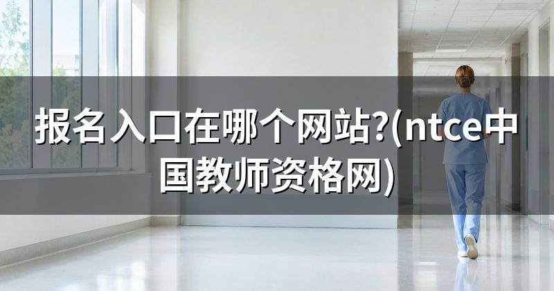 报名入口在哪个网站?(ntce中国教师资格网)