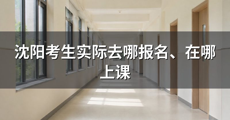 沈阳考生实际去哪报名、在哪上课