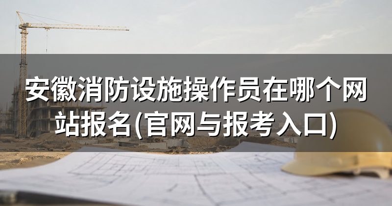 安徽消防设施操作员在哪个网站报名(官网与报考入口)
