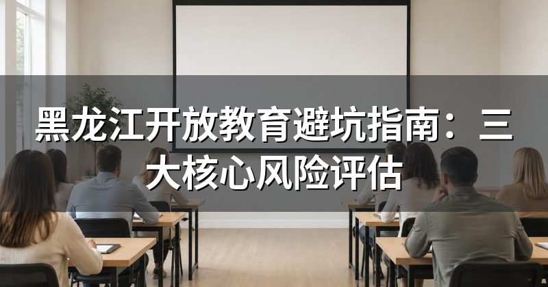 黑龙江开放教育避坑指南:三大核心风险评估