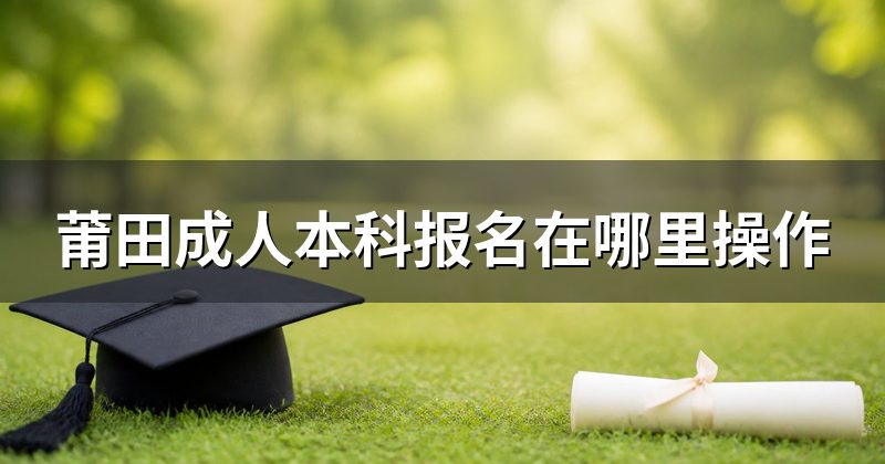 莆田成人本科报名在哪里操作