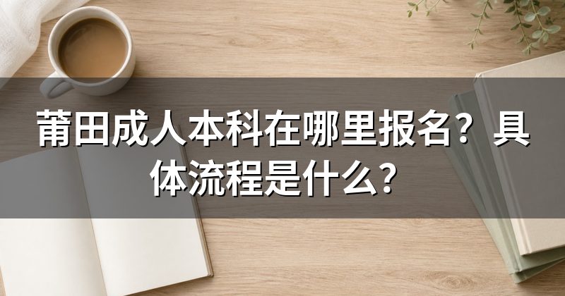 莆田成人本科在哪里报名?具体流程是什么?