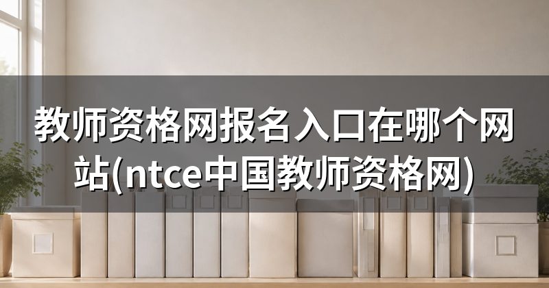 教师资格网报名入口在哪个网站(ntce中国教师资格网)