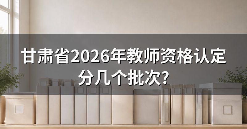 甘肃省2026年教师资格认定分几个批次?