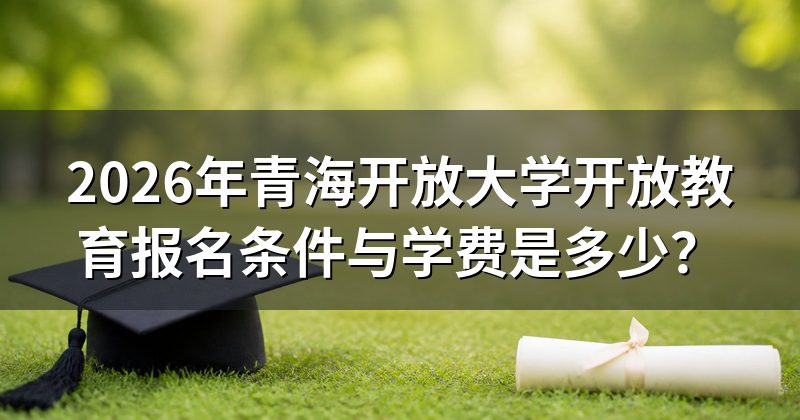 2026年青海开放大学开放教育报名条件与学费是多少?