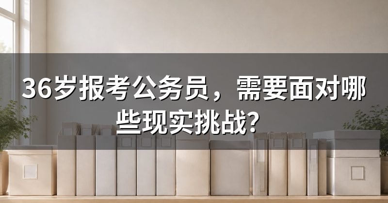 36岁报考公务员,需要面对哪些现实挑战?