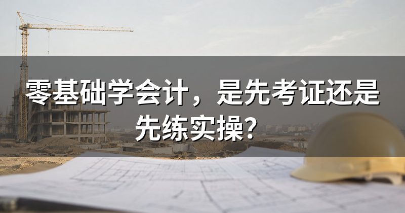 零基础学会计，是先考证还是先练实操？
