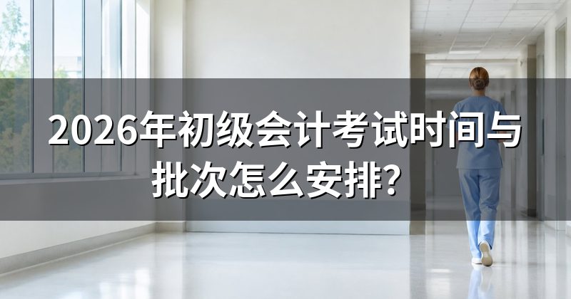 2026年初级会计考试时间与批次怎么安排?