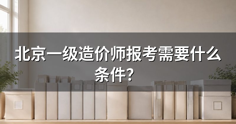 北京一级造价师报考需要什么条件?