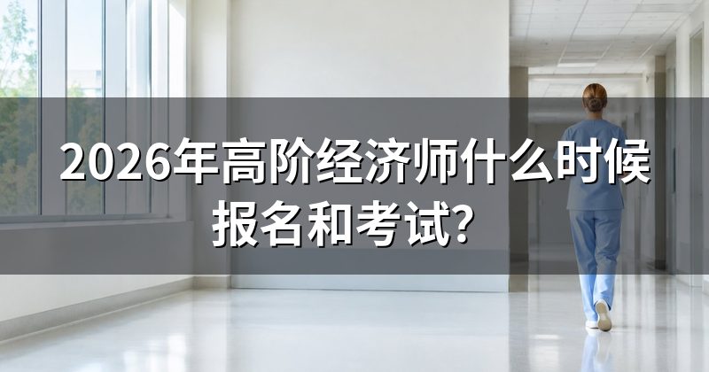 2026年高阶经济师什么时候报名和考试?
