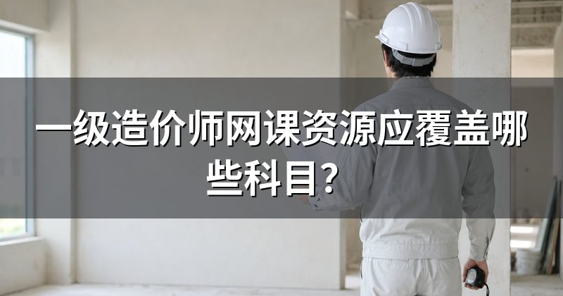 一级造价师网课资源应覆盖哪些科目？