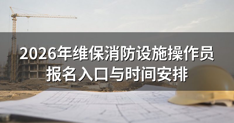 2026年维保消防设施操作员报名入口与时间安排