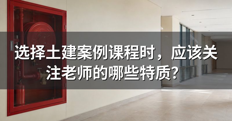 选择土建案例课程时,应该关注老师的哪些特质?
