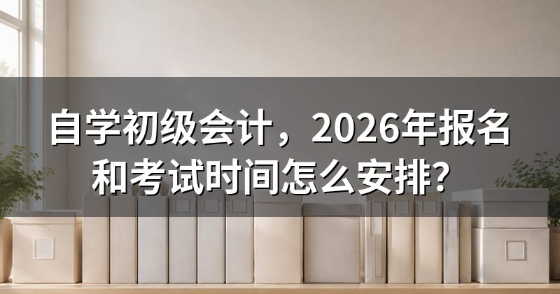 自学初级会计,2026年报名和考试时间怎么安排?