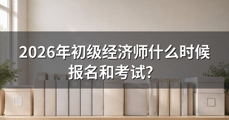 2026年初级经济师什么时候报名和考试?