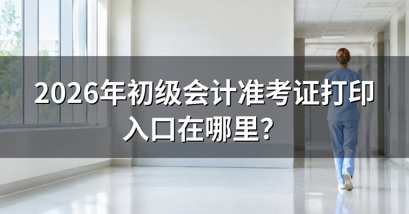 2026年初级会计准考证打印入口在哪里?