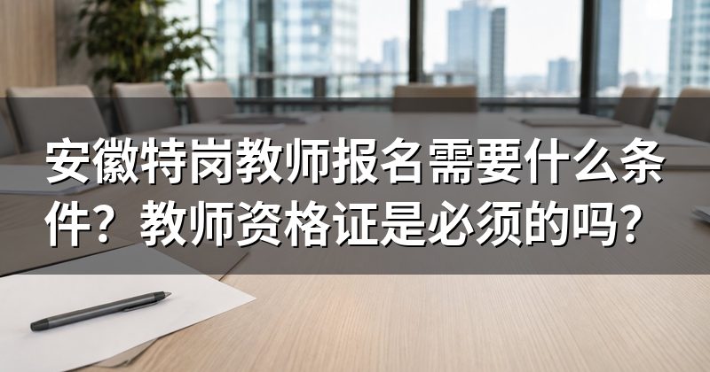 安徽特岗教师报名需要什么条件?教师资格证是必须的吗?