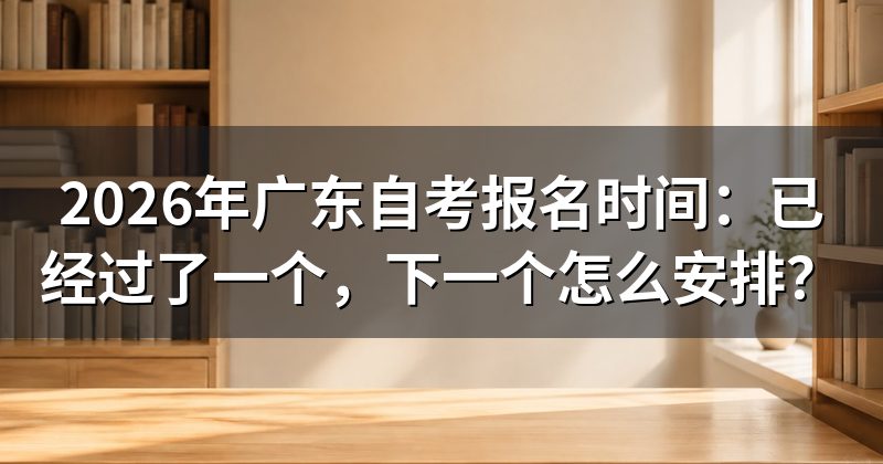 2026年广东自考报名时间:已经过了一个,下一个怎么安排?
