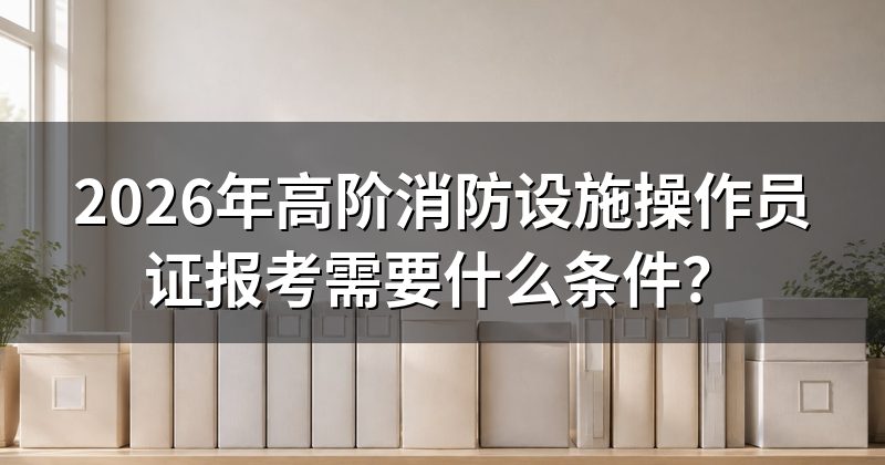 2026年高阶消防设施操作员证报考需要什么条件?