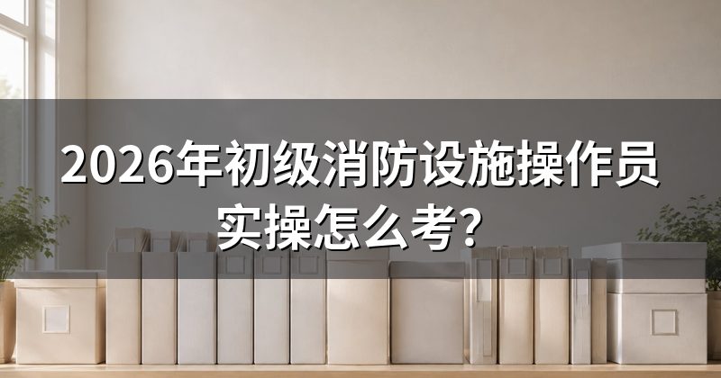 2026年初级消防设施操作员实操怎么考?