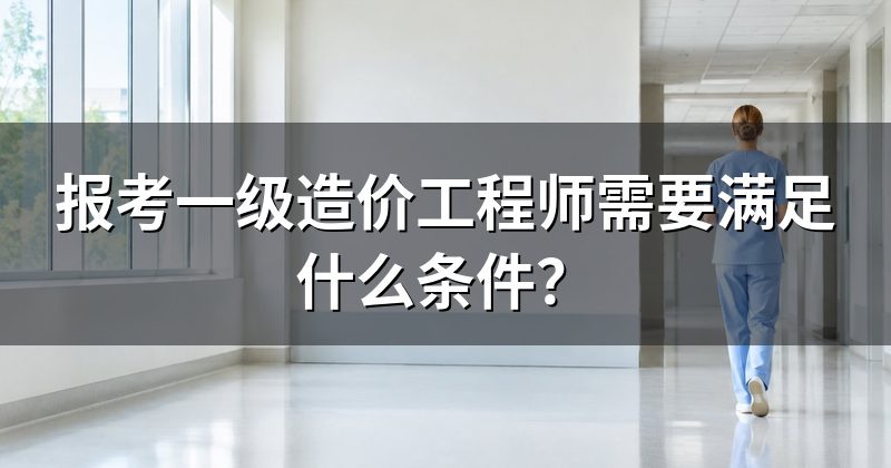 报考一级造价工程师需要满足什么条件？