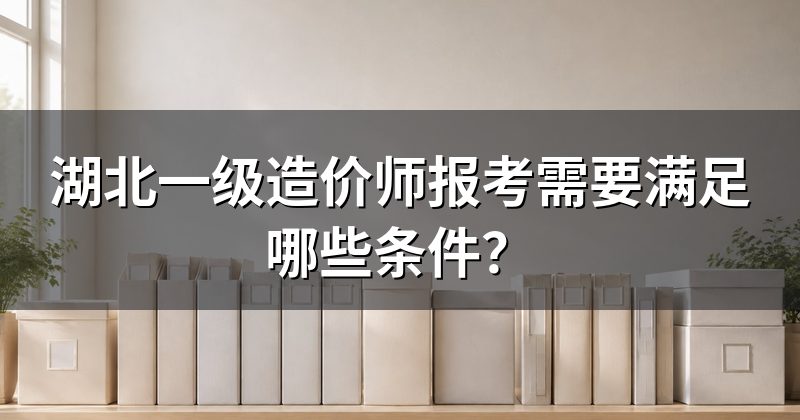 湖北一级造价师报考需要满足哪些条件?