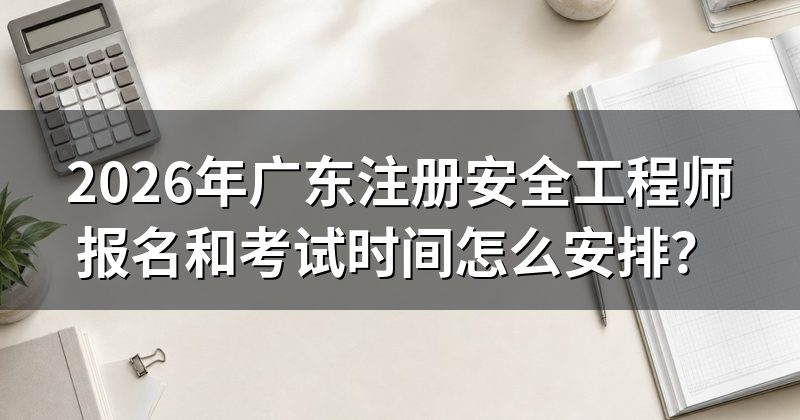 2026年广东注册安全工程师报名和考试时间怎么安排?