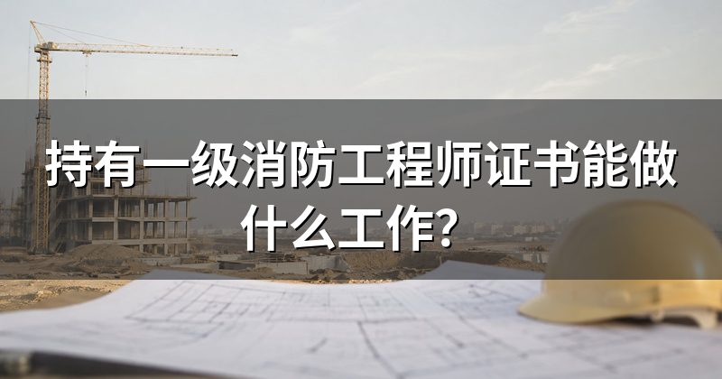 持有一级消防工程师证书能做什么工作？