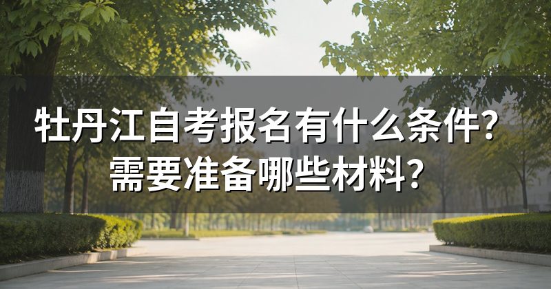 牡丹江自考报名有什么条件?需要准备哪些材料?