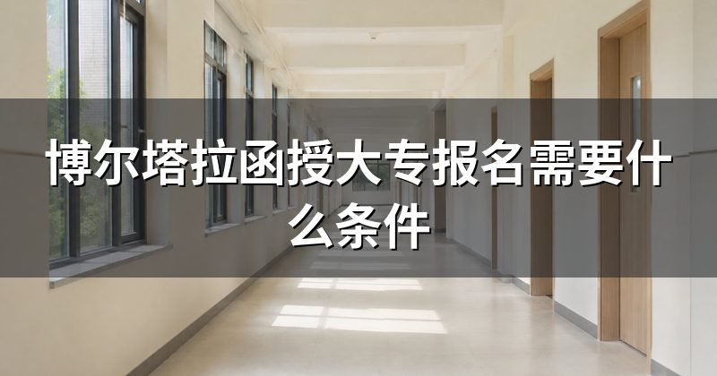 博尔塔拉函授大专报名需要什么条件