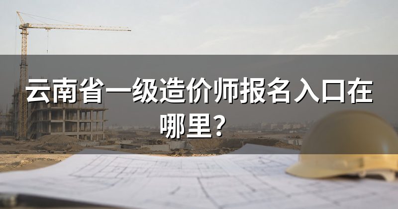云南省一级造价师报名入口在哪里?