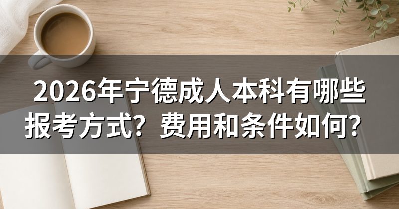 2026年宁德成人本科有哪些报考方式？费用和条件如何？