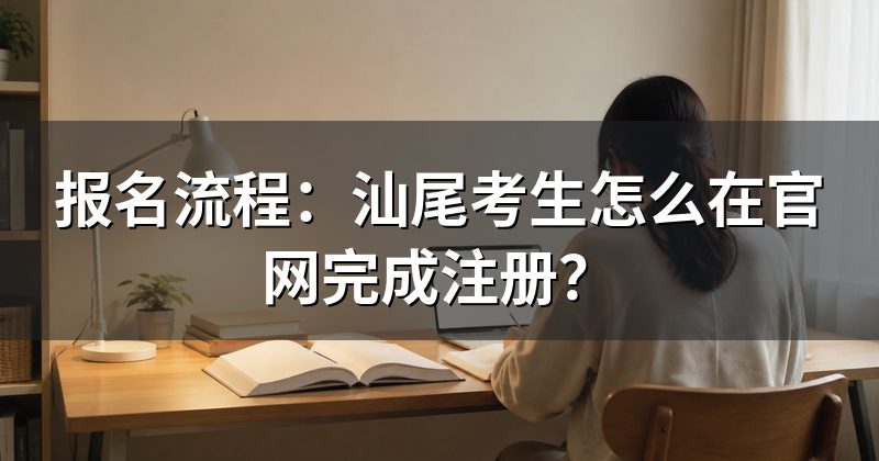 报名流程：汕尾考生怎么在官网完成注册？