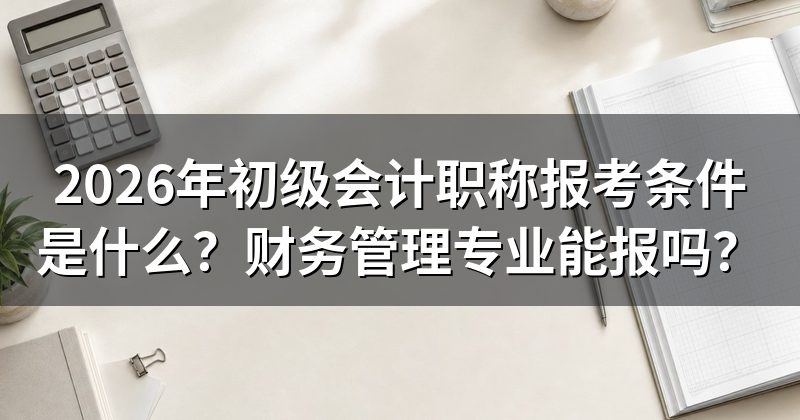 2026年初级会计职称报考条件是什么？财务管理专业能报吗？