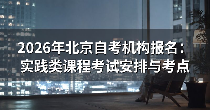 2026年北京自考机构报名:实践类课程考试安排与考点