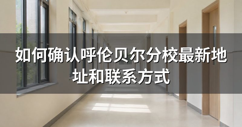 如何确认呼伦贝尔分校最新地址和联系方式