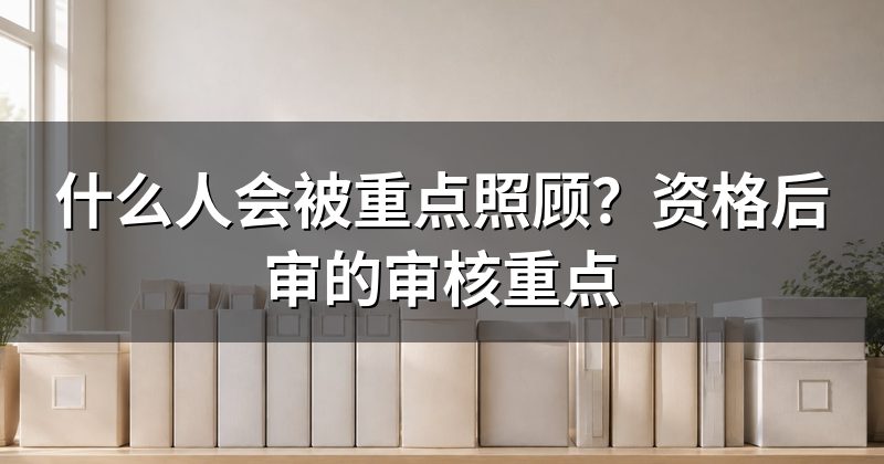 什么人会被重点照顾?资格后审的审核重点