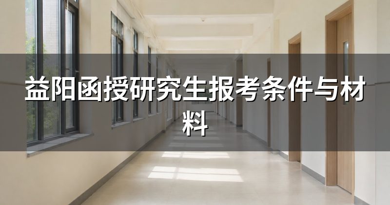 益阳函授研究生报考条件与材料