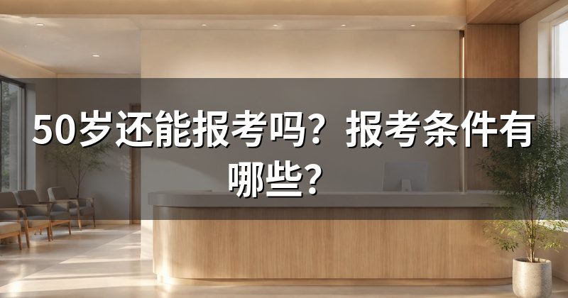 50岁还能报考吗?报考条件有哪些?