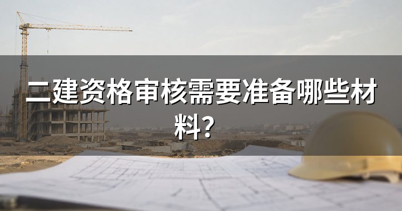 二建资格审核需要准备哪些材料?