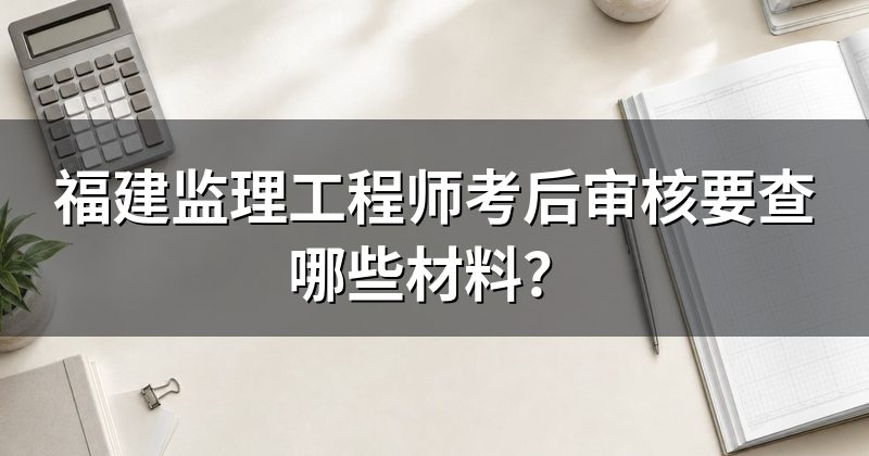 福建监理工程师考后审核要查哪些材料？