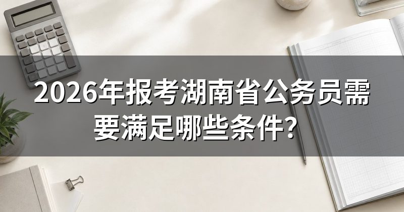 2026年报考湖南省公务员需要满足哪些条件?