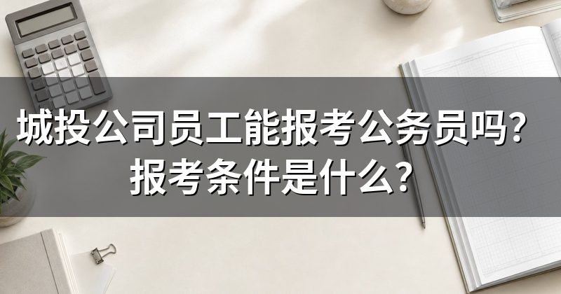 城投公司员工能报考公务员吗?报考条件是什么?