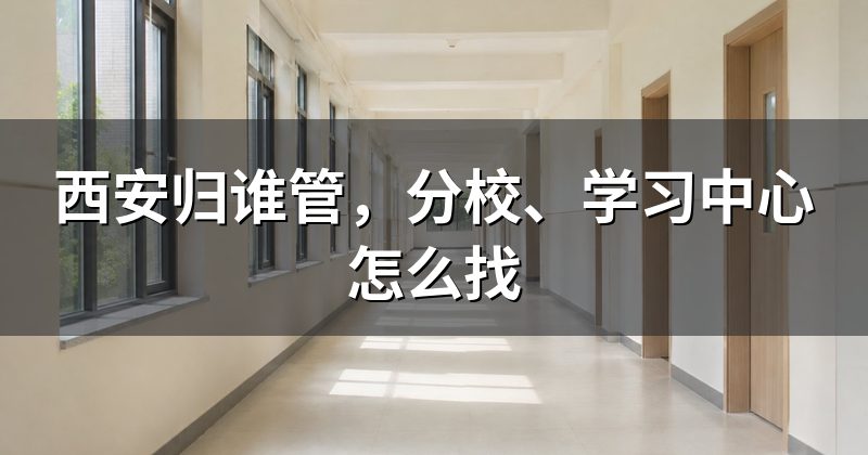 西安归谁管,分校、学习中心怎么找