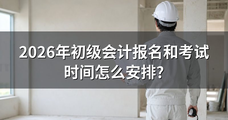2026年初级会计报名和考试时间怎么安排?