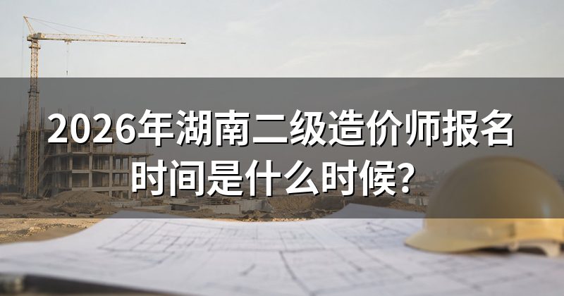 2026年湖南二级造价师报名时间是什么时候?