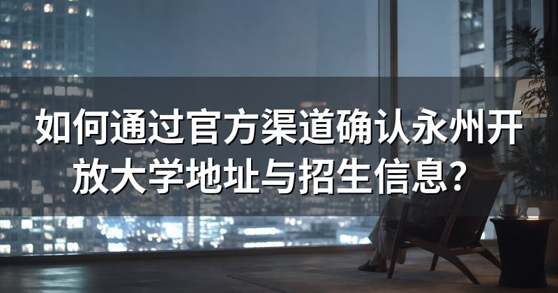 如何通过官方渠道确认永州开放大学地址与招生信息？