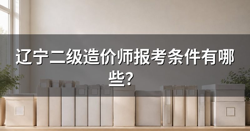辽宁二级造价师报考条件有哪些?
