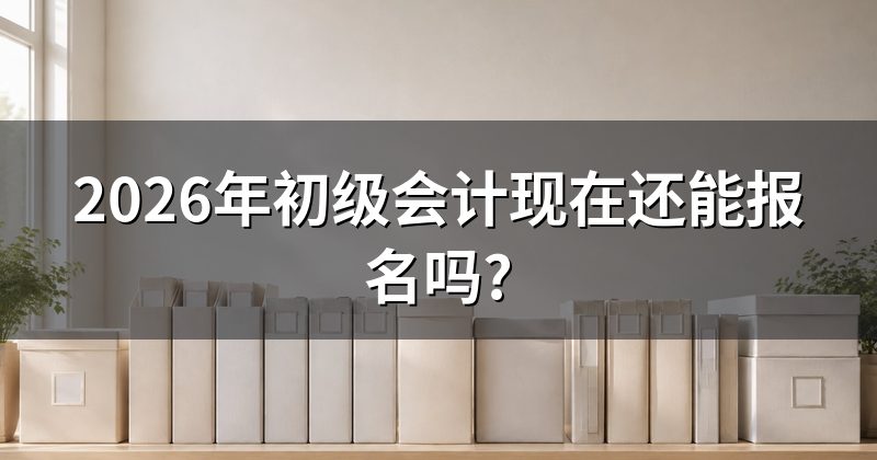 2026年初级会计现在还能报名吗?
